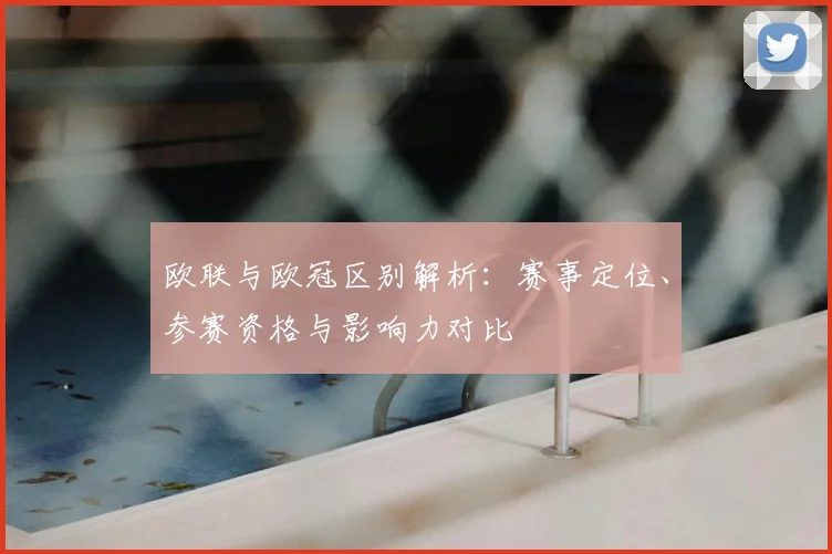 欧联与欧冠区别解析：赛事定位、参赛资格与影响力对比