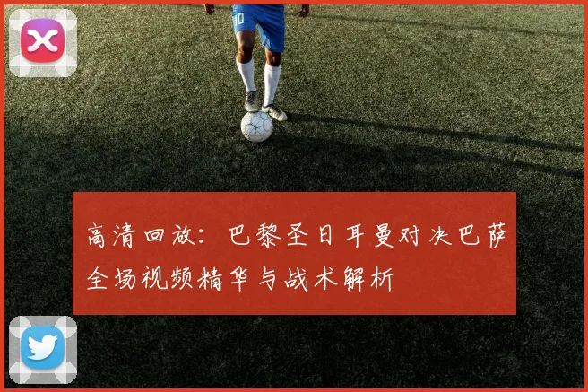 高清回放：巴黎圣日耳曼对决巴萨全场视频精华与战术解析