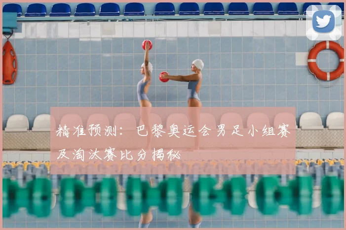 精准预测:巴黎奥运会男足小组赛及淘汰赛比分揭秘