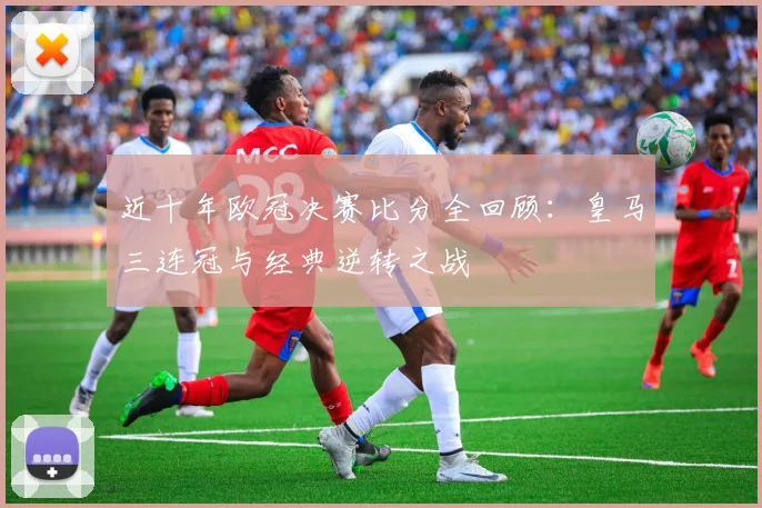 近十年欧冠决赛比分全回顾：皇马三连冠与经典逆转之战