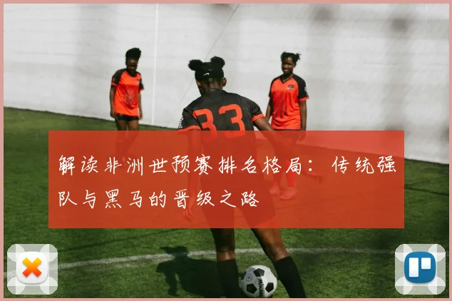 解读非洲世预赛排名格局：传统强队与黑马的晋级之路