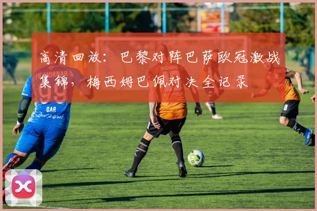 高清回放：巴黎对阵巴萨欧冠激战集锦，梅西姆巴佩对决全记录