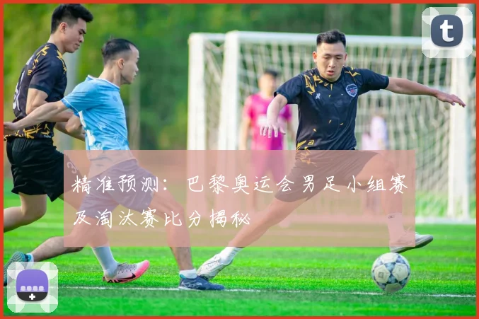精准预测:巴黎奥运会男足小组赛及淘汰赛比分揭秘