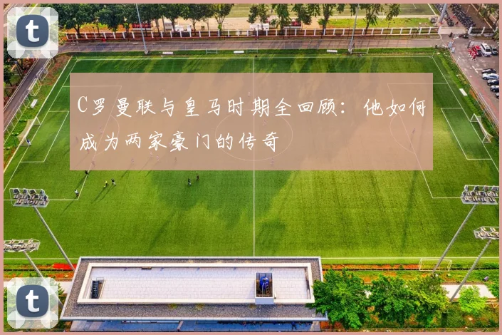 C罗曼联与皇马时期全回顾：他如何成为两家豪门的传奇
