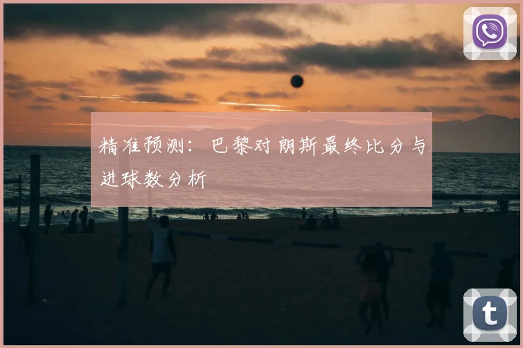 精准预测：巴黎对朗斯最终比分与进球数分析
