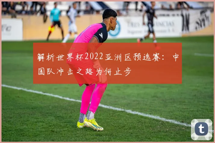 解析世界杯2022亚洲区预选赛：中国队冲击之路为何止步