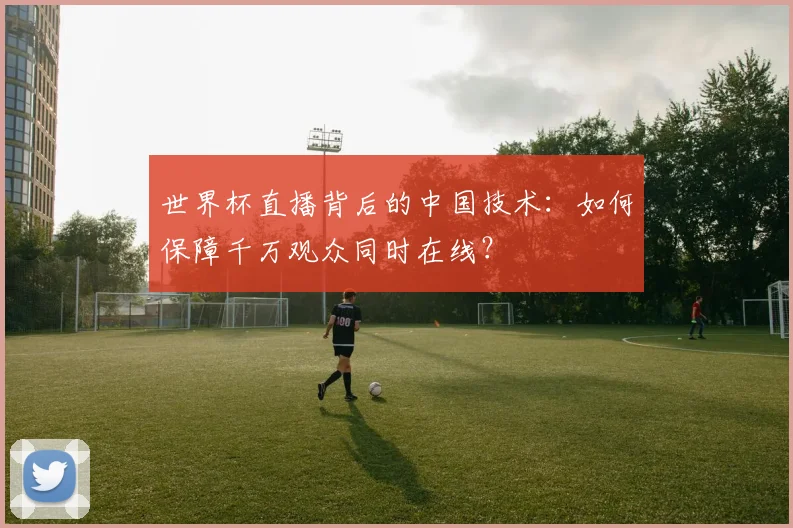 世界杯直播背后的中国技术：如何保障千万观众同时在线？