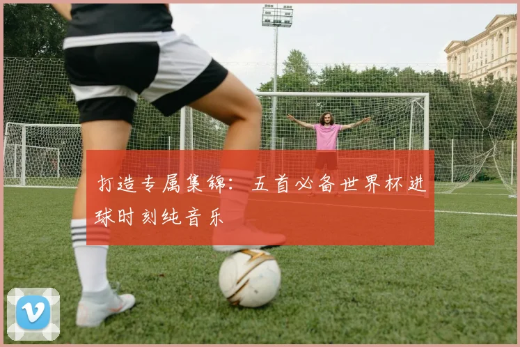 打造专属集锦：五首必备世界杯进球时刻纯音乐
