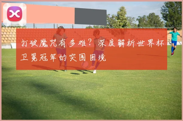 打破魔咒有多难？深度解析世界杯卫冕冠军的突围困境