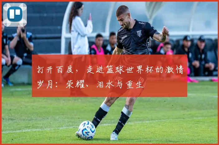 打开百度，走进篮球世界杯的激情岁月：荣耀、泪水与重生