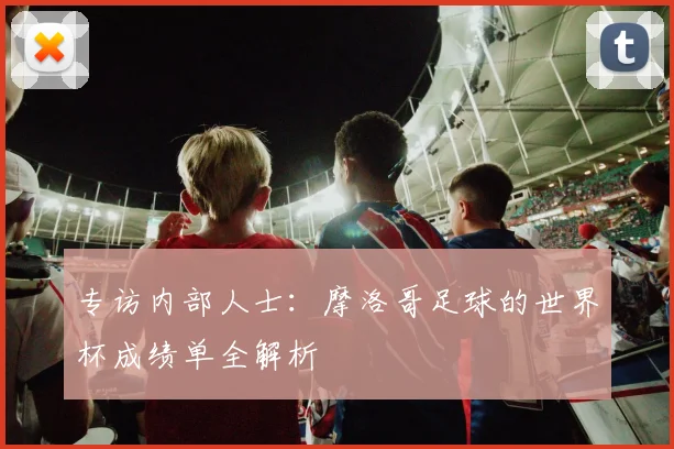 专访内部人士:摩洛哥足球的世界杯成绩单全解析